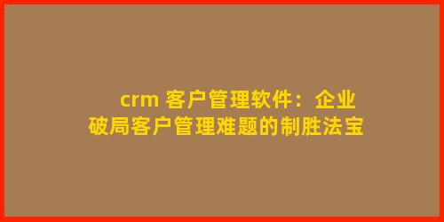 crm 客户管理软件：企业破局客户管理难题的制胜法宝